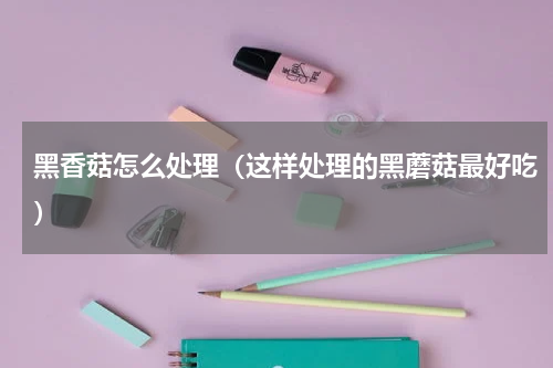 黑香菇怎么处理（这样处理的黑蘑菇最好吃）