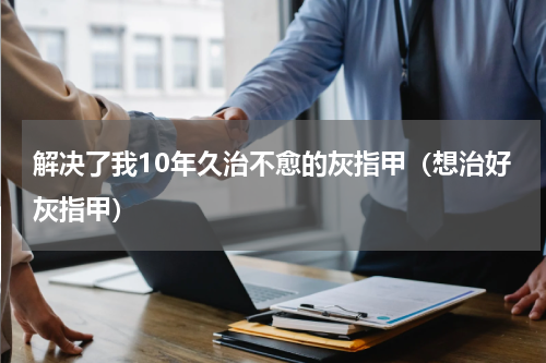 解决了我10年久治不愈的灰指甲（想治好灰指甲）