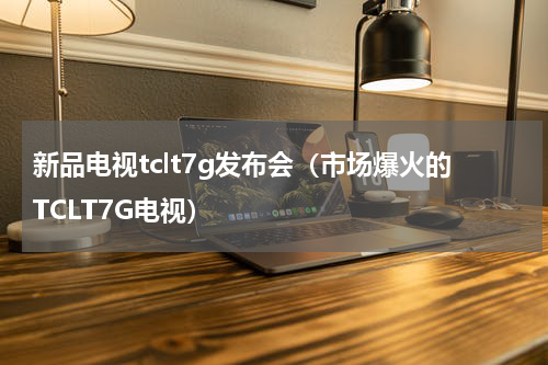 新品电视tclt7g发布会（市场爆火的TCLT7G电视）
