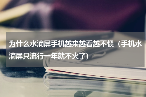 为什么水滴屏手机越来越看越不惯（手机水滴屏只流行一年就不火了）