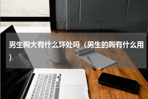 男生胸大有什么坏处吗（男生的胸有什么用）