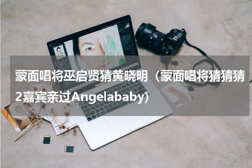 蒙面唱将巫启贤猜黄晓明（蒙面唱将猜猜猜2嘉宾亲过Angelababy）