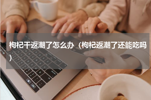 枸杞干返潮了怎么办（枸杞返潮了还能吃吗）
