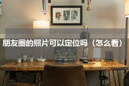 朋友圈的照片可以定位吗（怎么看）