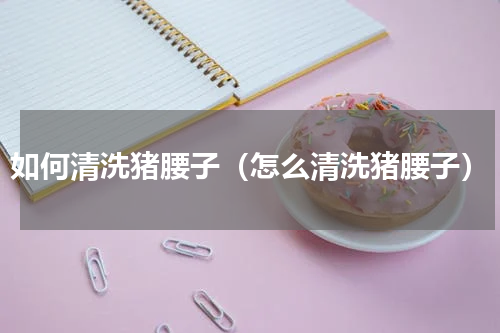 如何清洗猪腰子（怎么清洗猪腰子）