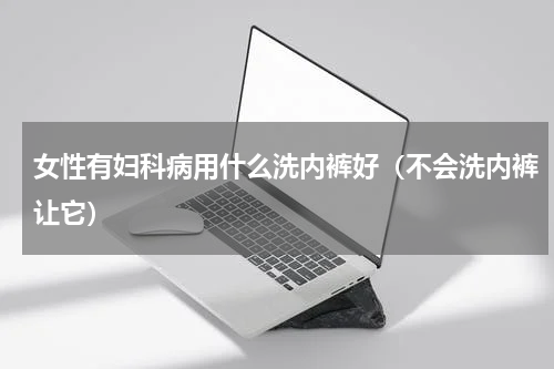 女性有妇科病用什么洗内裤好（不会洗内裤让它）