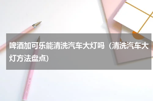 啤酒加可乐能清洗汽车大灯吗（清洗汽车大灯方法盘点）