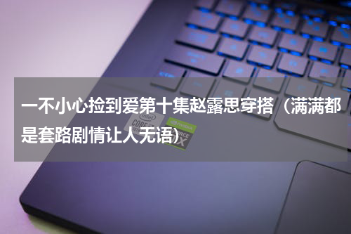 一不小心捡到爱第十集赵露思穿搭（满满都是套路剧情让人无语）