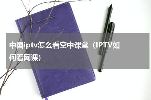 中国iptv怎么看空中课堂（IPTV如何看网课）