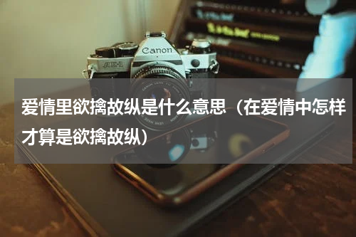 爱情里欲擒故纵是什么意思（在爱情中怎样才算是欲擒故纵）