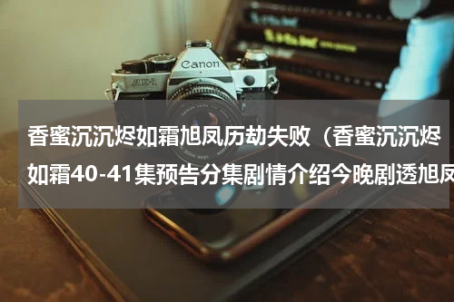 香蜜沉沉烬如霜旭凤历劫失败（香蜜沉沉烬如霜40-41集预告分集剧情介绍今晚剧透旭凤被天帝惩罚）