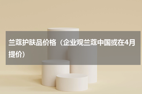 兰蔻护肤品价格（企业观兰蔻中国或在4月提价）