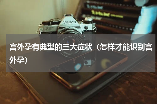 宫外孕有典型的三大症状（怎样才能识别宫外孕）