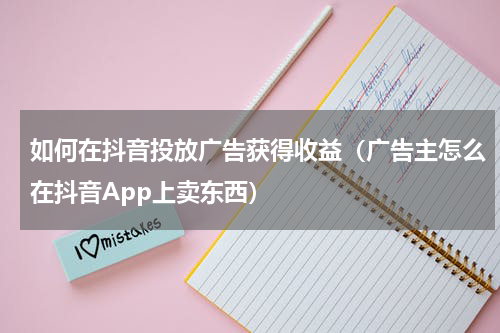如何在抖音投放广告获得收益（广告主怎么在抖音App上卖东西）