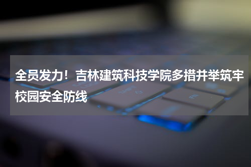 全员发力！吉林建筑科技学院多措并举筑牢校园安全防线