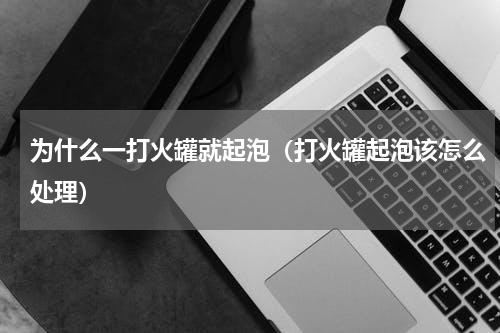 为什么一打火罐就起泡（打火罐起泡该怎么处理）