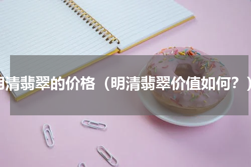 明清翡翠的价格（明清翡翠价值如何？）