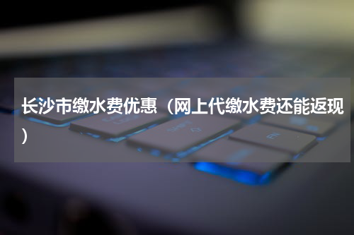 长沙市缴水费优惠（网上代缴水费还能返现）