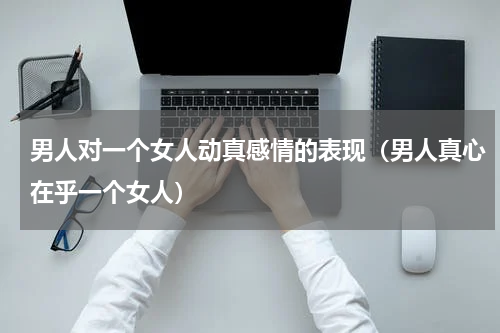 男人对一个女人动真感情的表现（男人真心在乎一个女人）