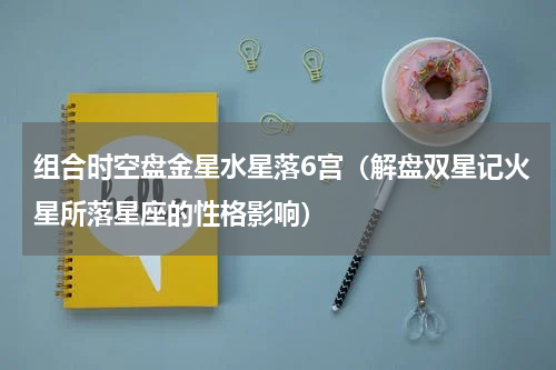 组合时空盘金星水星落6宫（解盘双星记火星所落星座的性格影响）