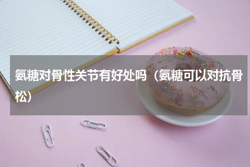 氨糖对骨性关节有好处吗（氨糖可以对抗骨松）