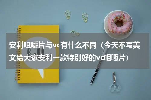 安利咀嚼片与vc有什么不同（今天不写美文给大家安利一款特别好的vc咀嚼片）