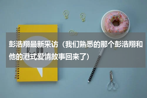 彭浩翔最新采访（我们熟悉的那个彭浩翔和他的港式爱情故事回来了）