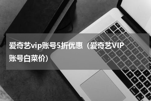 爱奇艺vip账号5折优惠（爱奇艺VIP账号白菜价）
