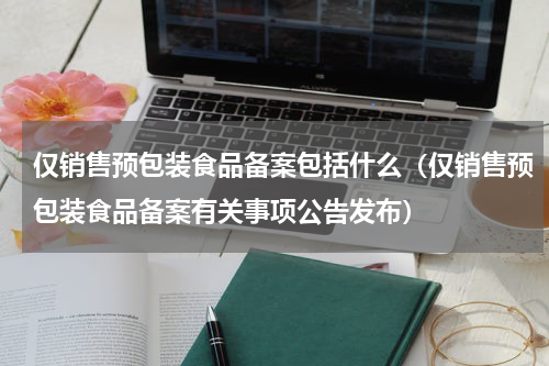 仅销售预包装食品备案包括什么（仅销售预包装食品备案有关事项公告发布）