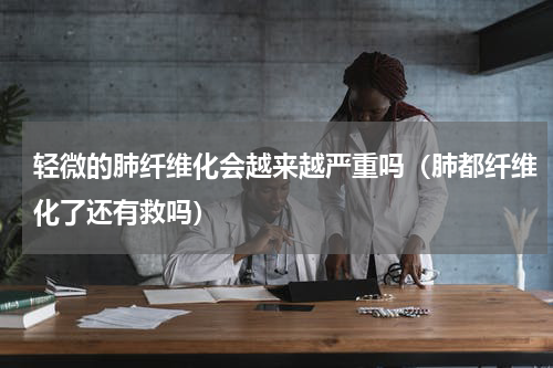 轻微的肺纤维化会越来越严重吗（肺都纤维化了还有救吗）