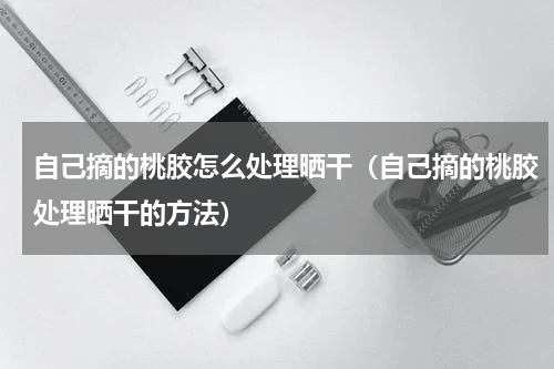 自己摘的桃胶怎么处理晒干（自己摘的桃胶处理晒干的方法）