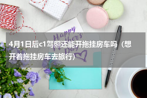 4月1日后c1驾照还能开拖挂房车吗（想开着拖挂房车去旅行）