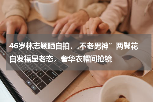 46岁林志颖晒自拍，,不老男神”两鬓花白发福显老态，奢华衣帽间抢镜