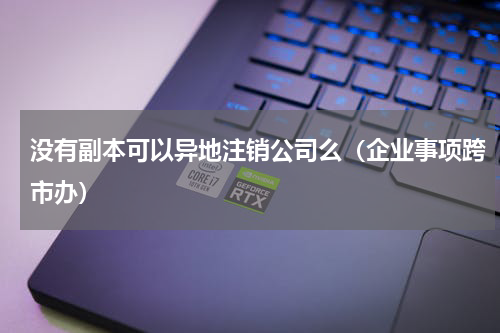 没有副本可以异地注销公司么（企业事项跨市办）