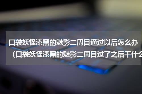 口袋妖怪漆黑的魅影二周目通过以后怎么办（口袋妖怪漆黑的魅影二周目过了之后干什么）