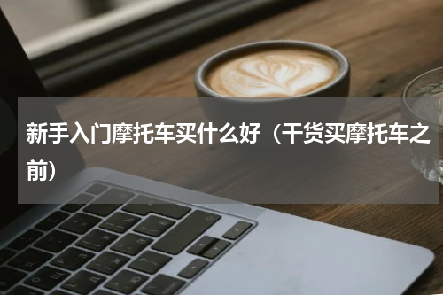 新手入门摩托车买什么好（干货买摩托车之前）