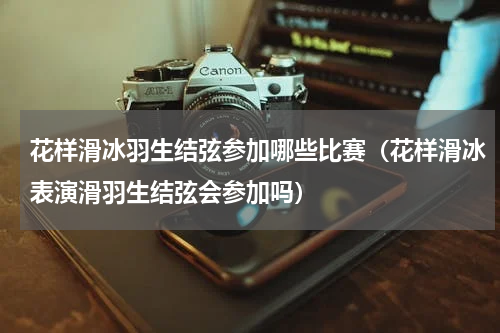 花样滑冰羽生结弦参加哪些比赛（花样滑冰表演滑羽生结弦会参加吗）