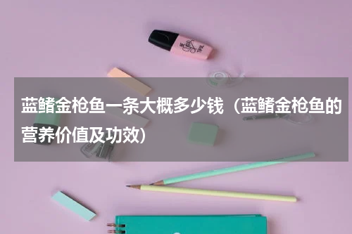 蓝鳍金枪鱼一条大概多少钱（蓝鳍金枪鱼的营养价值及功效）