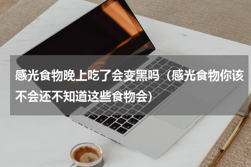 感光食物晚上吃了会变黑吗（感光食物你该不会还不知道这些食物会）