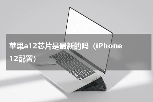 苹果a12芯片是最新的吗（iPhone12配置）