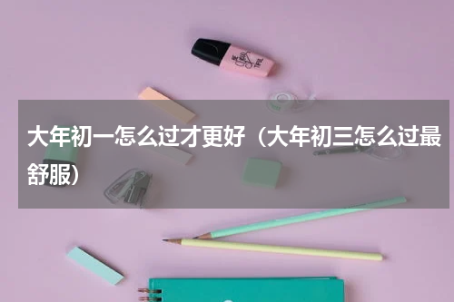 大年初一怎么过才更好（大年初三怎么过最舒服）