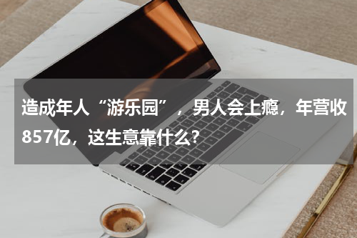 造成年人“游乐园”，男人会上瘾，年营收857亿，这生意靠什么？