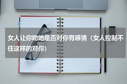 女人让你吻她是否对你有感情（女人控制不住这样的对你）