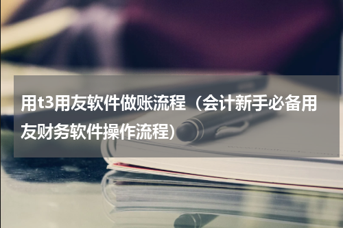 用t3用友软件做账流程（会计新手必备用友财务软件操作流程）