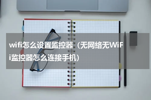 wifi怎么设置监控器（无网络无WiFi监控器怎么连接手机）