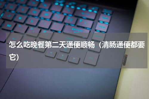 怎么吃晚餐第二天通便顺畅（清肠通便都要它）
