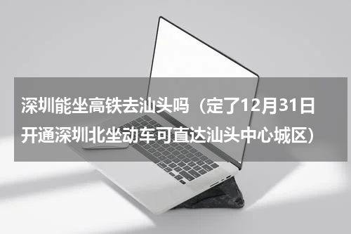 深圳能坐高铁去汕头吗（定了12月31日开通深圳北坐动车可直达汕头中心城区）