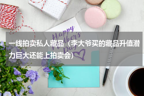 一线拍卖私人藏品（李大爷买的藏品升值潜力巨大还能上拍卖会）