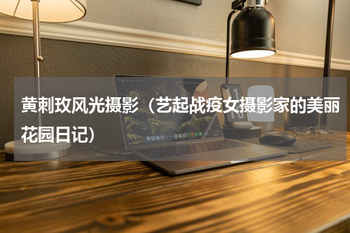 黄刺玫风光摄影（艺起战疫女摄影家的美丽花园日记）