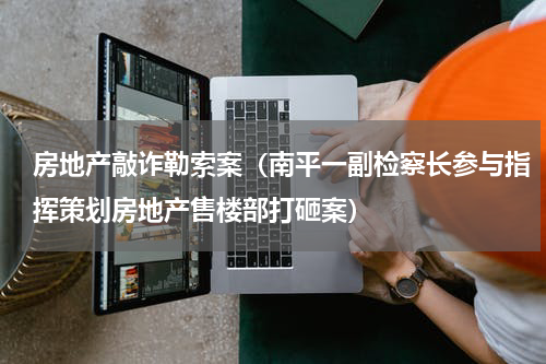 房地产敲诈勒索案（南平一副检察长参与指挥策划房地产售楼部打砸案）